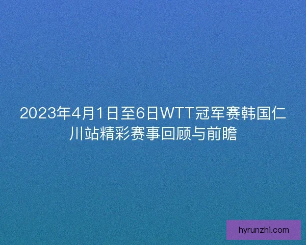2023年4月1日至6日WTT冠军赛韩国仁川站精彩赛事回顾与前瞻