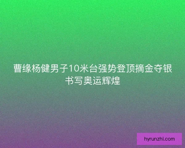 曹缘杨健男子10米台强势登顶摘金夺银书写奥运辉煌