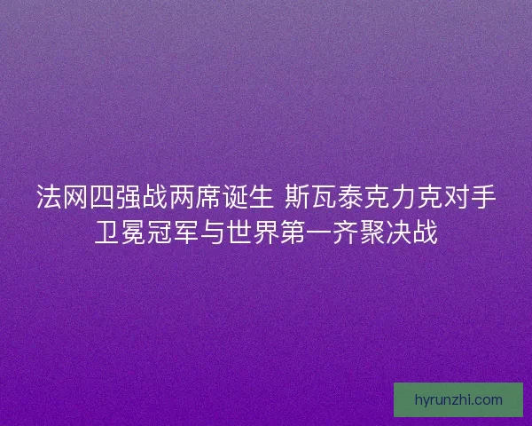 法网四强战两席诞生 斯瓦泰克力克对手卫冕冠军与世界第一齐聚决战