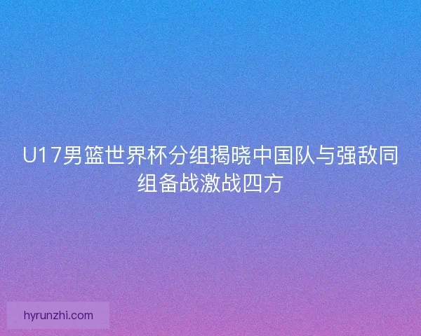 U17男篮世界杯分组揭晓中国队与强敌同组备战激战四方